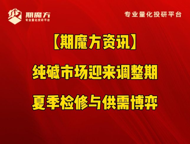 【期魔方资讯】纯碱市场迎来调整期：夏季检修与供需博弈|魔方商学院