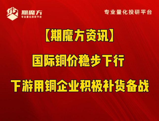 【期魔方资讯】国际铜价稳步下行 下游用铜企业积极补货备战|魔方商学院