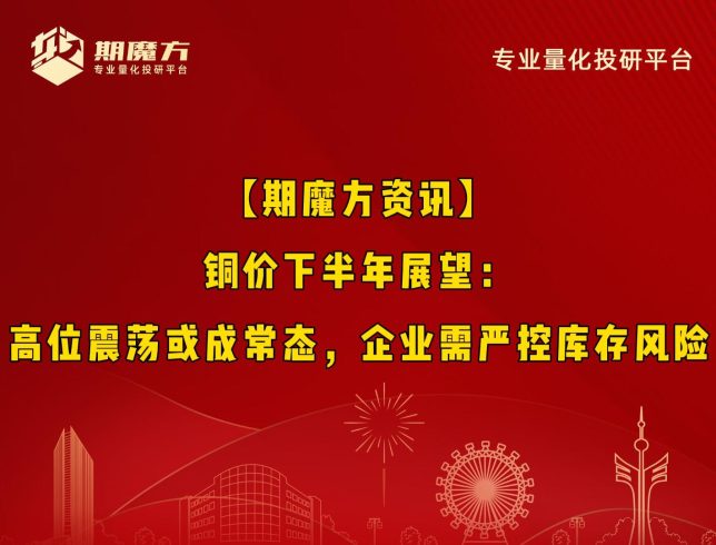 【期魔方资讯】铜价下半年展望：高位震荡或成常态，企业需严控库存风险|魔方商学院